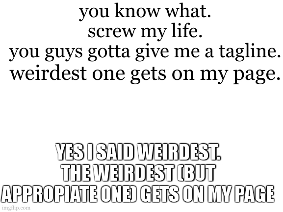 YES. | you know what. screw my life.
you guys gotta give me a tagline. weirdest one gets on my page. YES I SAID WEIRDEST. THE WEIRDEST (BUT APPROPIATE ONE) GETS ON MY PAGE | image tagged in blank white template | made w/ Imgflip meme maker