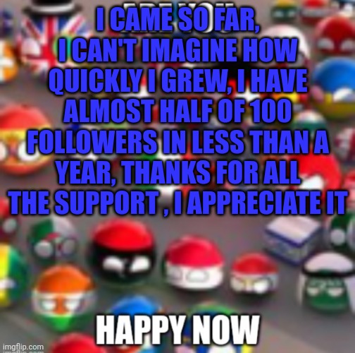 Countryballs | I CAME SO FAR, I CAN'T IMAGINE HOW QUICKLY I GREW, I HAVE ALMOST HALF OF 100 FOLLOWERS IN LESS THAN A YEAR, THANKS FOR ALL THE SUPPORT , I APPRECIATE IT | image tagged in countryballs | made w/ Imgflip meme maker