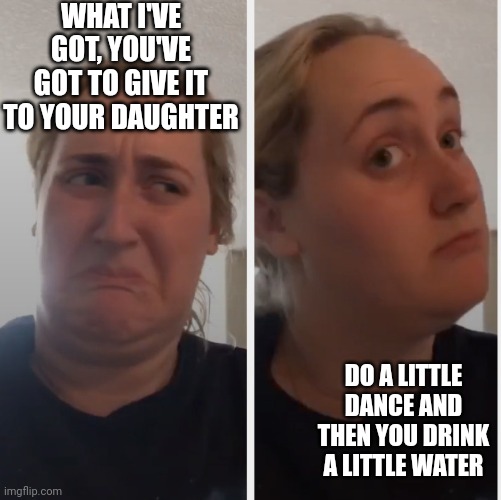 No well maybe | WHAT I'VE GOT, YOU'VE GOT TO GIVE IT TO YOUR DAUGHTER DO A LITTLE DANCE AND THEN YOU DRINK A LITTLE WATER | image tagged in no well maybe | made w/ Imgflip meme maker