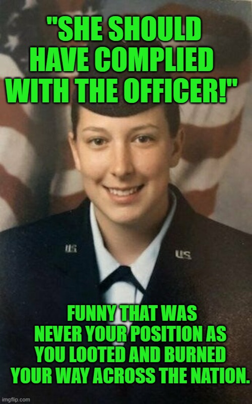 Yep | "SHE SHOULD HAVE COMPLIED WITH THE OFFICER!"; FUNNY THAT WAS NEVER YOUR POSITION AS YOU LOOTED AND BURNED YOUR WAY ACROSS THE NATION. | image tagged in democrats | made w/ Imgflip meme maker