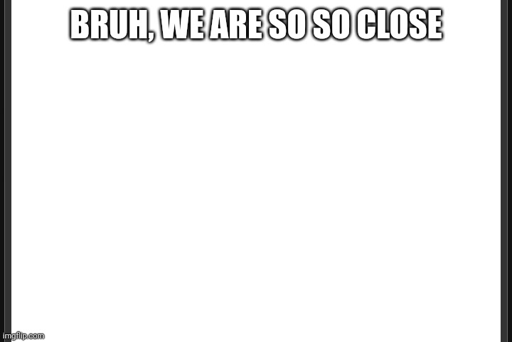 Blank | BRUH, WE ARE SO SO CLOSE | image tagged in blank | made w/ Imgflip meme maker