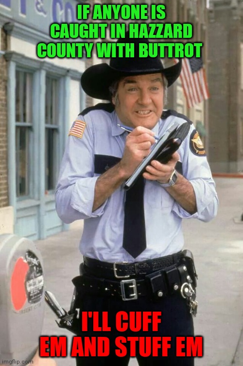 Buttrot Roscoe | IF ANYONE IS CAUGHT IN HAZZARD COUNTY WITH BUTTROT; I'LL CUFF EM AND STUFF EM | image tagged in roscoe,funny memes | made w/ Imgflip meme maker