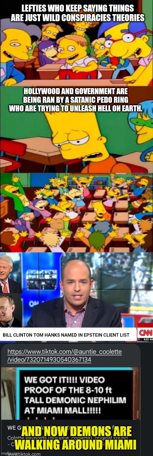 Everyone stock up on Bibles and Crosses (LOL) | LEFTIES WHO KEEP SAYING THINGS ARE JUST WILD CONSPIRACIES THEORIES; HOLLYWOOD AND GOVERNMENT ARE BEING RAN BY A SATANIC PEDO RING WHO ARE TRYING TO UNLEASH HELL ON EARTH. BILL CLINTON TOM HANKS NAMED IN EPSTEIN CLIENT LIST; AND NOW DEMONS ARE WALKING AROUND MIAMI | image tagged in say the line bart simpsons,cnn breaking news,conspiracy theories,demons,miami | made w/ Imgflip meme maker