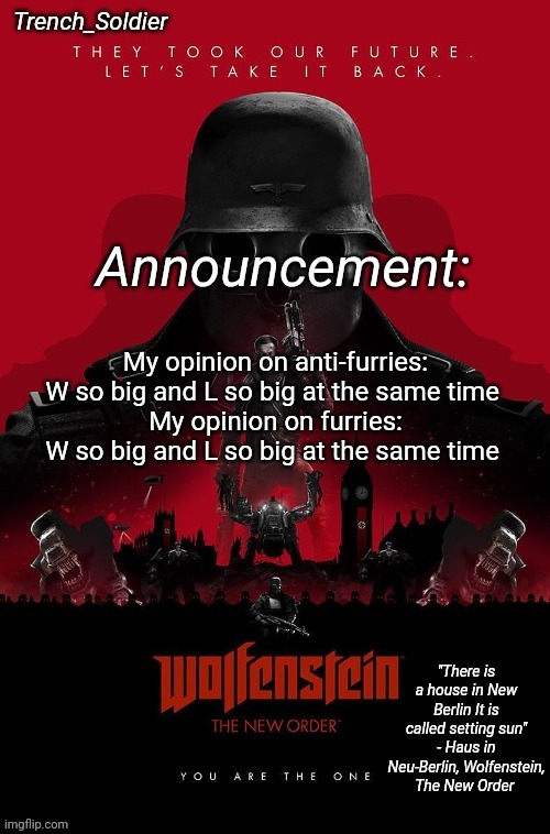 Trench_Soldier's Wolfenstein: The New Order announcement temp | My opinion on anti-furries: W so big and L so big at the same time 
My opinion on furries: W so big and L so big at the same time | image tagged in trench_soldier's wolfenstein the new order announcement temp | made w/ Imgflip meme maker