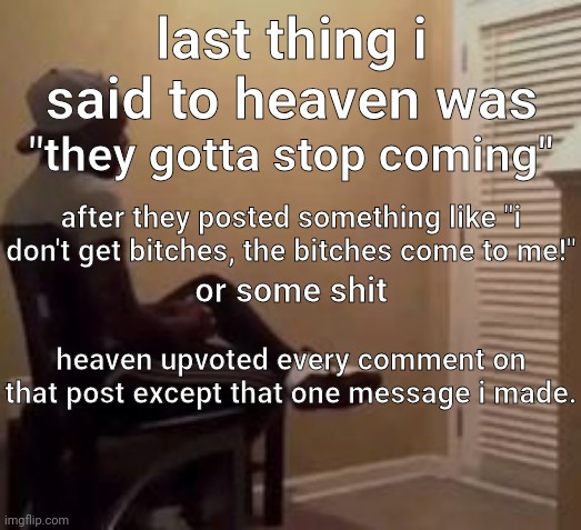 we didn't interact at all afterwards and i still laugh about it today. | last thing i said to heaven was; "they gotta stop coming"; after they posted something like "i don't get bitches, the bitches come to me!"; or some shit; heaven upvoted every comment on that post except that one message i made. | image tagged in man | made w/ Imgflip meme maker