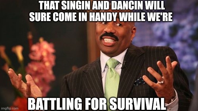 Steve Harvey Meme | THAT SINGIN AND DANCIN WILL SURE COME IN HANDY WHILE WE'RE BATTLING FOR SURVIVAL | image tagged in memes,steve harvey | made w/ Imgflip meme maker