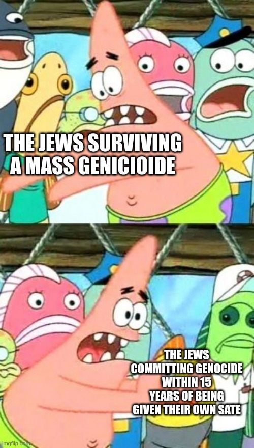 Like bro whar????? | THE JEWS SURVIVING A MASS GENICIOIDE; THE JEWS COMMITTING GENOCIDE WITHIN 15 YEARS OF BEING GIVEN THEIR OWN SATE | image tagged in memes,put it somewhere else patrick | made w/ Imgflip meme maker