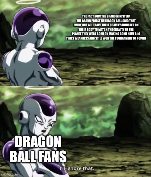 I mean am I wrong | THE FACT HOW THE GRAND MINISTER/ THE GRAND PRIEST IN DRAGON BALL SAID THAT EVERY ONE WILL HAVE THEIR GRAVITY ADJUSTED ON THEIR BODY TO MATCH THE GRAVITY OF THE PLANET THEY WERE BORN ON MAKING GOKU HAVE A 10 TIMES WEAKNESS AND STILL WON THE TOURNAMENT OF POWER; DRAGON BALL FANS | image tagged in freiza i'll ignore that,dragon ball super | made w/ Imgflip meme maker