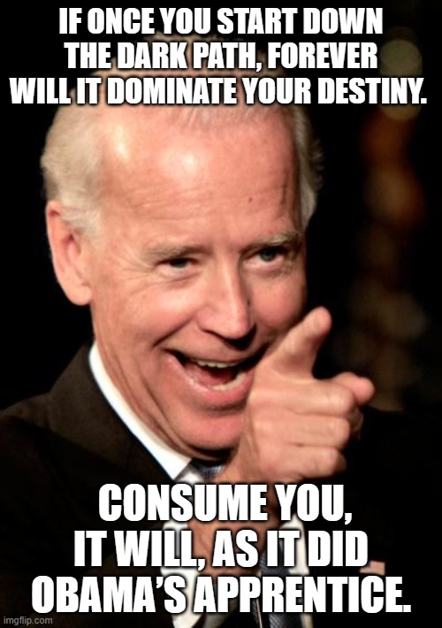 Joe the dark side | IF ONCE YOU START DOWN THE DARK PATH, FOREVER WILL IT DOMINATE YOUR DESTINY. CONSUME YOU, IT WILL, AS IT DID OBAMA’S APPRENTICE. | image tagged in memes,smilin biden | made w/ Imgflip meme maker