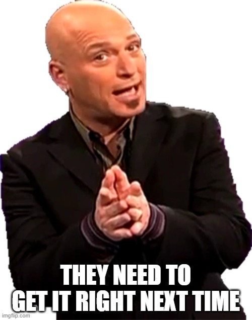 Howie Mandel Sprite 5 | THEY NEED TO GET IT RIGHT NEXT TIME | image tagged in howie mandel sprite 5 | made w/ Imgflip meme maker