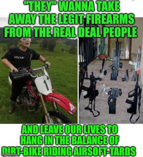 Funny | "THEY" WANNA TAKE AWAY THE LEGIT FIREARMS FROM THE REAL DEAL PEOPLE; AND LEAVE OUR LIVES TO HANG IN THE BALANCE OF DIRT-BIKE RIDING AIRSOFT-TARDS | image tagged in funny | made w/ Imgflip meme maker