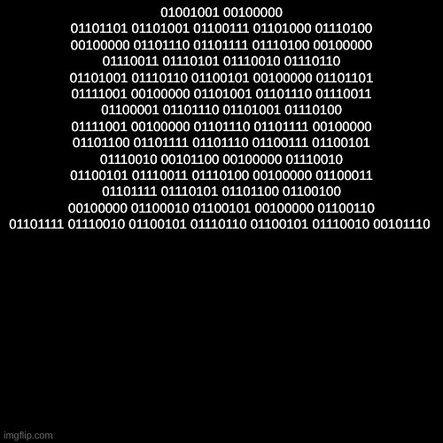 01001001 00100000 01101101 01101001 01100111 01101000 01110100 00100000 01101110 01101111 01110100 00100000 01110011 01110101 01110010 01110110 01101001 01110110 01100101 00100000 01101101 01111001 00100000 01101001 01101110 01110011 01100001 01101110 01101001 01110100 01111001 00100000 01101110 01101111 00100000 01101100 01101111 01101110 01100111 01100101 01110010 00101100 00100000 01110010 01100101 01110011 01110100 00100000 01100011 01101111 01110101 01101100 01100100 00100000 01100010 01100101 00100000 01100110 01101111 01110010 01100101 01110110 01100101 01110010 00101110 | made w/ Imgflip meme maker