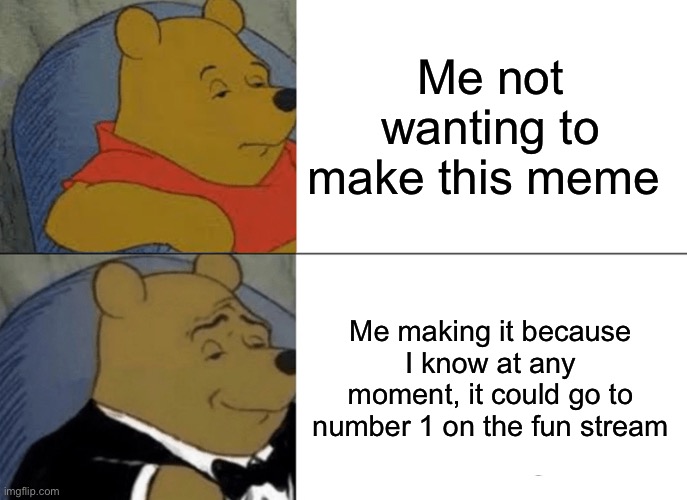 Tuxedo Winnie The Pooh Meme | Me not wanting to make this meme; Me making it because I know at any moment, it could go to number 1 on the fun stream | image tagged in memes,tuxedo winnie the pooh | made w/ Imgflip meme maker