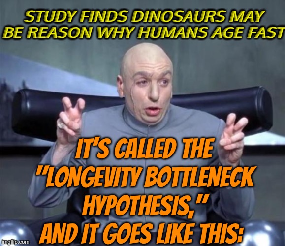 The ‘longevity bottleneck hypothesis’ | STUDY FINDS DINOSAURS MAY BE REASON WHY HUMANS AGE FAST; IT'S CALLED THE "LONGEVITY BOTTLENECK HYPOTHESIS," AND IT GOES LIKE THIS: | image tagged in dr evil quotations,dinosaurs,human evolution,evolution,reptile,scariest things on earth | made w/ Imgflip meme maker