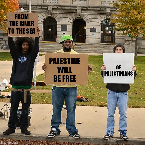 3 Demonstrators Holding Signs | FROM THE RIVER TO THE SEA PALESTINE WILL BE FREE OF PALESTINIANS | image tagged in 3 demonstrators holding signs | made w/ Imgflip meme maker