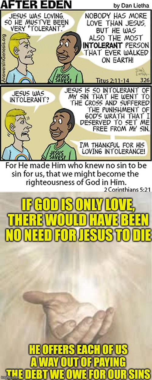 IF GOD IS ONLY LOVE, THERE WOULD HAVE BEEN NO NEED FOR JESUS TO DIE; HE OFFERS EACH OF US A WAY OUT OF PAYING THE DEBT WE OWE FOR OUR SINS | image tagged in jesus intolerant towards sin,jesus beckoning | made w/ Imgflip meme maker