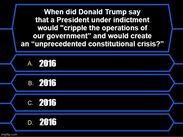 Trumpian Hypocrisy Instance #348,981,762,541,596,825 | When did Donald Trump say that a President under indictment would "cripple the operations of our government” and would create an “unprecedented constitutional crisis?”; 2016; 2016; 2016; 2016 | image tagged in who wants to be a millionaire question | made w/ Imgflip meme maker