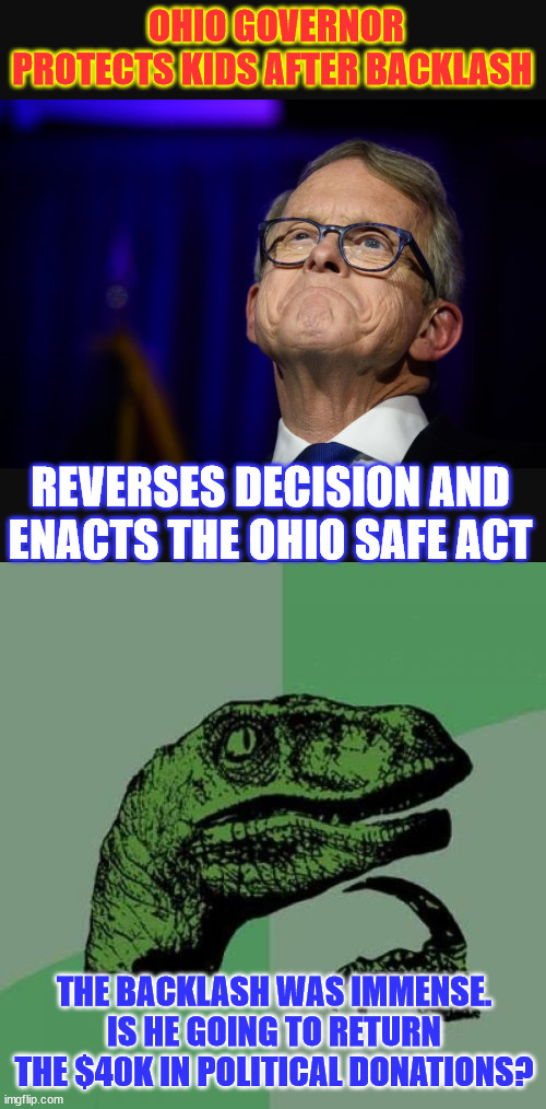 Ohio Governor reverses decision and signs SAFE Act | OHIO GOVERNOR PROTECTS KIDS AFTER BACKLASH; REVERSES DECISION AND ENACTS THE OHIO SAFE ACT; THE BACKLASH WAS IMMENSE. IS HE GOING TO RETURN THE $40K IN POLITICAL DONATIONS? | image tagged in mike dewine,memes,save adolescents from experimentation | made w/ Imgflip meme maker
