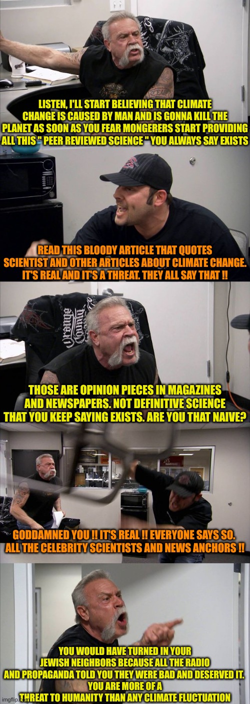They believe everything the are told, read or see on TV and give no objective thought to anything | LISTEN, I'LL START BELIEVING THAT CLIMATE CHANGE IS CAUSED BY MAN AND IS GONNA KILL THE PLANET AS SOON AS YOU FEAR MONGERERS START PROVIDING ALL THIS " PEER REVIEWED SCIENCE " YOU ALWAYS SAY EXISTS; READ THIS BLOODY ARTICLE THAT QUOTES SCIENTIST AND OTHER ARTICLES ABOUT CLIMATE CHANGE. IT'S REAL AND IT'S A THREAT. THEY ALL SAY THAT !! THOSE ARE OPINION PIECES IN MAGAZINES AND NEWSPAPERS. NOT DEFINITIVE SCIENCE THAT YOU KEEP SAYING EXISTS. ARE YOU THAT NAIVE? GODDAMNED YOU !! IT'S REAL !! EVERYONE SAYS SO. 
ALL THE CELEBRITY SCIENTISTS AND NEWS ANCHORS !! YOU WOULD HAVE TURNED IN YOUR JEWISH NEIGHBORS BECAUSE ALL THE RADIO AND PROPAGANDA TOLD YOU THEY WERE BAD AND DESERVED IT. 
YOU ARE MORE OF A THREAT TO HUMANITY THAN ANY CLIMATE FLUCTUATION | image tagged in angry argument,climatetards | made w/ Imgflip meme maker