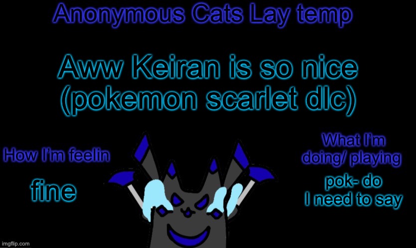 Hes so wholesome (DONT SPOIL IT) | Aww Keiran is so nice
(pokemon scarlet dlc); pok- do I need to say; fine | image tagged in anonymous cats temp template | made w/ Imgflip meme maker