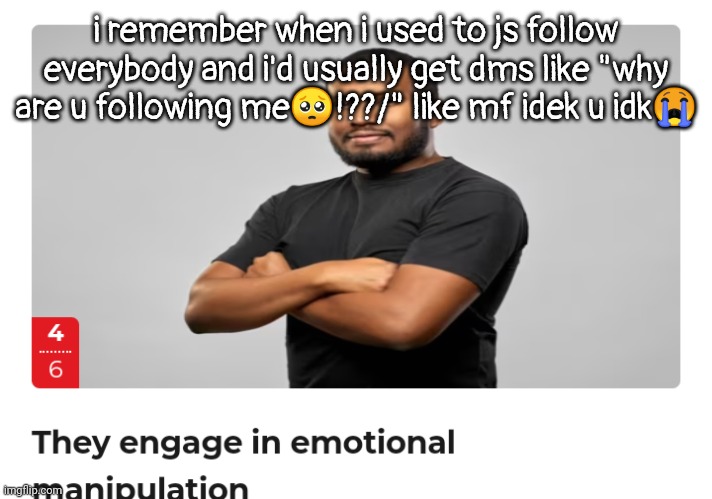 i ain't even say anything i just complimented them on smth | i remember when i used to js follow everybody and i'd usually get dms like "why are u following me🥺!??/" like mf idek u idk😭 | image tagged in emotional manipulation | made w/ Imgflip meme maker