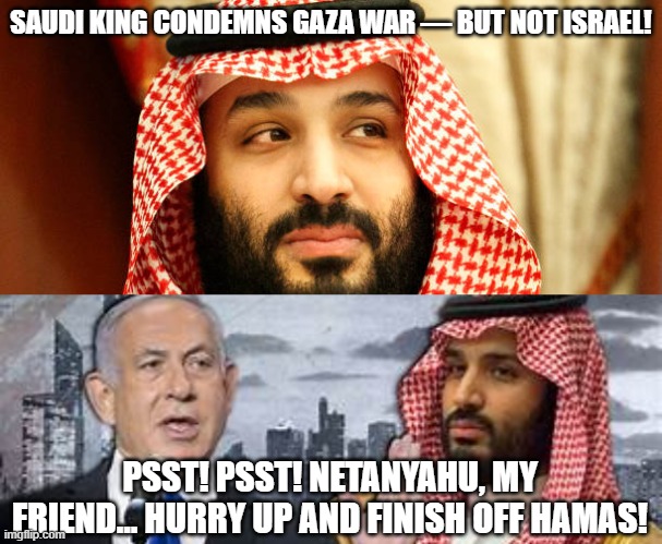 politics | SAUDI KING CONDEMNS GAZA WAR — BUT NOT ISRAEL! PSST! PSST! NETANYAHU, MY FRIEND... HURRY UP AND FINISH OFF HAMAS! | image tagged in political meme | made w/ Imgflip meme maker