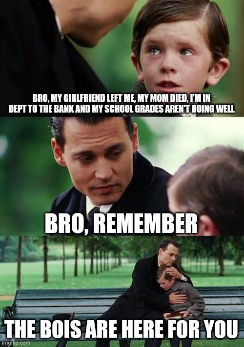 Finding Neverland Meme | BRO, MY GIRLFRIEND LEFT ME, MY MOM DIED, I'M IN DEPT TO THE BANK AND MY SCHOOL GRADES AREN'T DOING WELL; BRO, REMEMBER; THE BOIS ARE HERE FOR YOU | image tagged in memes,finding neverland | made w/ Imgflip meme maker