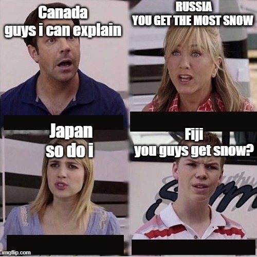 You guys are getting paid template | RUSSIA


YOU GET THE MOST SNOW; Canada


guys i can explain; Fiji

you guys get snow? Japan

so do i | image tagged in country,russia,japan,canada | made w/ Imgflip meme maker