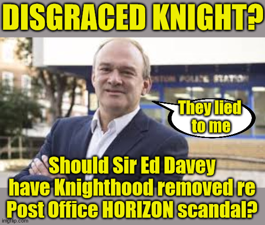 Sir Ed Davey - Disgraced Knight? | DISGRACED KNIGHT? NO APOLOGY !!! I've never heard Ed Davey say 'SORRY' re the Post Office HORIZON scandal; They lied 
to me; Should Sir Ed Davey have Knighthood removed re Post Office HORIZON scandal? | image tagged in ed davey,post office horizon,lib dem,tory removal serice,lies liar lied | made w/ Imgflip meme maker