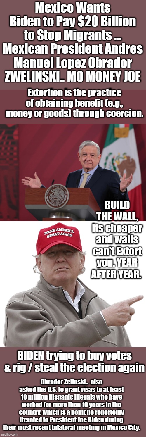 We got a MEXICAN ..  Zelinski now.. MEX ZELINSKI says MO MONEY JOE.. | Mexico Wants Biden to Pay $20 Billion to Stop Migrants ... Mexican President Andres Manuel Lopez Obrador ZWELINSKI.. MO MONEY JOE; Extortion is the practice of obtaining benefit (e.g., money or goods) through coercion. BUILD THE WALL, its cheaper and walls can't Extort you. YEAR AFTER YEAR. BIDEN trying to buy votes & rig / steal the election again; Obrador Zelinski..  also asked the U.S. to grant visas to at least 10 million Hispanic illegals who have worked for more than 10 years in the country, which is a point he reportedly iterated to President Joe Biden during their most recent bilateral meeting in Mexico City. | image tagged in democrats,nwo,traitors | made w/ Imgflip meme maker