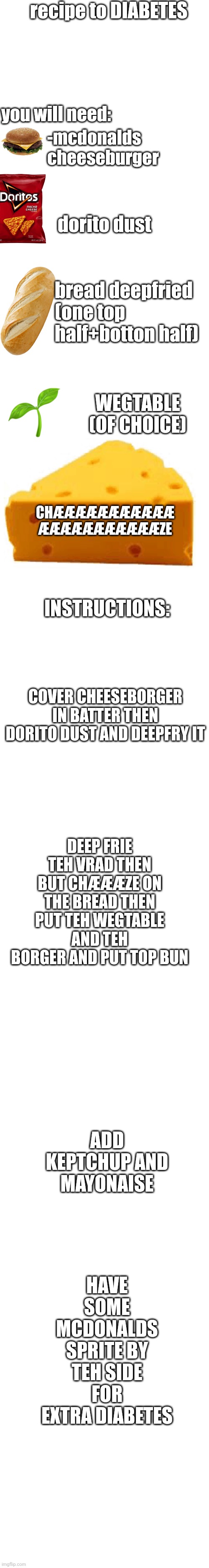 DIABETES SPEEDRUN | recipe to DIABETES; you will need:; -mcdonalds cheeseburger; dorito dust; bread deepfried (one top half+botton half); WEGTABLE
(OF CHOICE); CHÆÆÆÆÆÆÆÆÆÆÆ
ÆÆÆÆÆÆÆÆÆÆÆZE; INSTRUCTIONS:; COVER CHEESEBORGER IN BATTER THEN DORITO DUST AND DEEPFRY IT; DEEP FRIE TEH VRAD THEN BUT CHÆÆÆZE ON THE BREAD THEN PUT TEH WEGTABLE AND TEH BORGER AND PUT TOP BUN; ADD KEPTCHUP AND
MAYONAISE; HAVE SOME MCDONALDS SPRITE BY TEH SIDE FOR EXTRA DIABETES | image tagged in diabetes,food | made w/ Imgflip meme maker