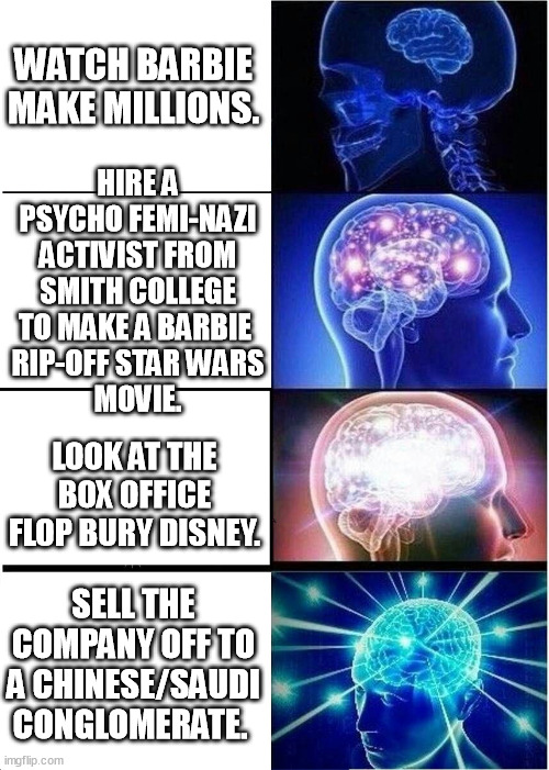 Iger's / Kathleen Kennedy's plan to run disney corp to the ground and... | WATCH BARBIE MAKE MILLIONS. HIRE A PSYCHO FEMI-NAZI ACTIVIST FROM SMITH COLLEGE TO MAKE A BARBIE 
RIP-OFF STAR WARS
 MOVIE. LOOK AT THE BOX OFFICE FLOP BURY DISNEY. SELL THE COMPANY OFF TO A CHINESE/SAUDI CONGLOMERATE. | image tagged in memes,expanding brain,iger sucks,kathleen kennedy,disney,star wars | made w/ Imgflip meme maker