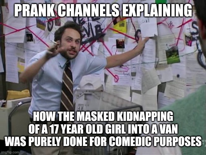 They apologize, they meant no harm and the victim has definitely forgiven them | PRANK CHANNELS EXPLAINING; HOW THE MASKED KIDNAPPING OF A 17 YEAR OLD GIRL INTO A VAN WAS PURELY DONE FOR COMEDIC PURPOSES | image tagged in charlie conspiracy always sunny in philidelphia,youtube,youtubers,prank,kidnapping,memes | made w/ Imgflip meme maker