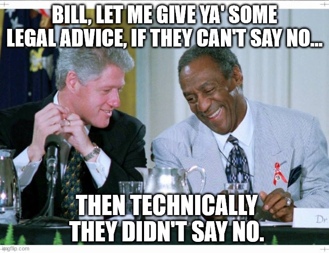 2 Bills | BILL, LET ME GIVE YA' SOME LEGAL ADVICE, IF THEY CAN'T SAY NO... THEN TECHNICALLY  THEY DIDN'T SAY NO. | image tagged in bill clinton and bill cosby,predators | made w/ Imgflip meme maker