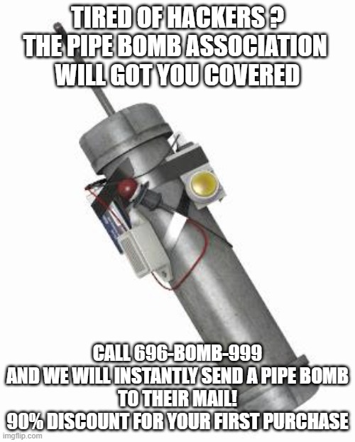Pipe bomb | TIRED OF HACKERS ?
THE PIPE BOMB ASSOCIATION 
WILL GOT YOU COVERED; CALL 696-BOMB-999
AND WE WILL INSTANTLY SEND A PIPE BOMB
TO THEIR MAIL!
90% DISCOUNT FOR YOUR FIRST PURCHASE | image tagged in pipe bomb | made w/ Imgflip meme maker