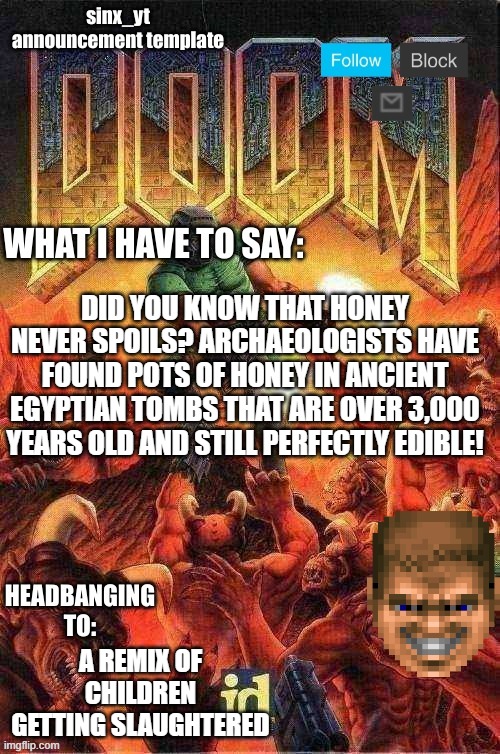 sinx_yt doom template | DID YOU KNOW THAT HONEY NEVER SPOILS? ARCHAEOLOGISTS HAVE FOUND POTS OF HONEY IN ANCIENT EGYPTIAN TOMBS THAT ARE OVER 3,000 YEARS OLD AND STILL PERFECTLY EDIBLE! A REMIX OF CHILDREN GETTING SLAUGHTERED | image tagged in sinx_yt doom template | made w/ Imgflip meme maker