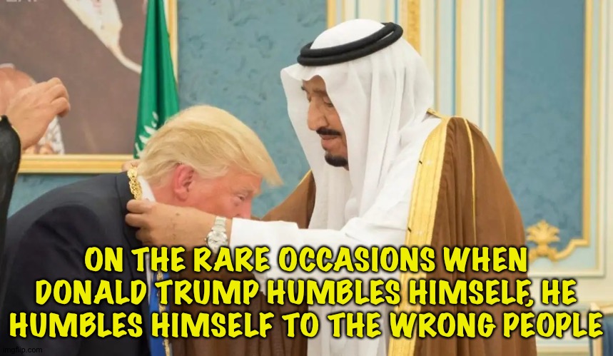 Kiss-Ass | ON THE RARE OCCASIONS WHEN DONALD TRUMP HUMBLES HIMSELF, HE HUMBLES HIMSELF TO THE WRONG PEOPLE | image tagged in trump bows to saudi king | made w/ Imgflip meme maker