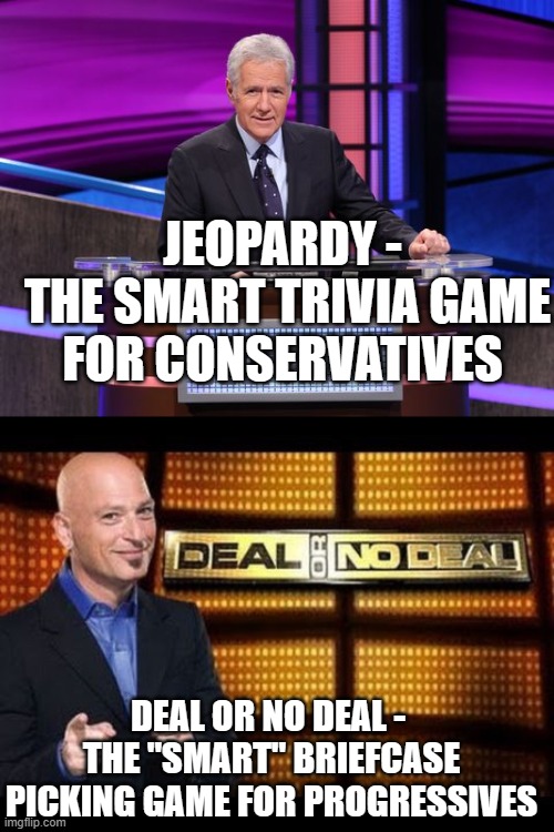 JEOPARDY -
 THE SMART TRIVIA GAME FOR CONSERVATIVES; DEAL OR NO DEAL - 
THE "SMART" BRIEFCASE PICKING GAME FOR PROGRESSIVES | image tagged in alex trebek jeopardy,deal or no deal | made w/ Imgflip meme maker