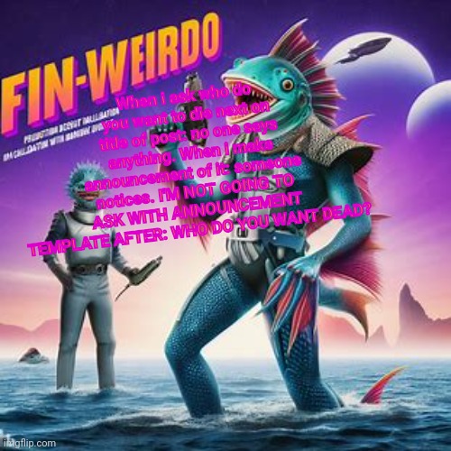 Fin-Weirdo announcement template | When i ask who do you want to die next on title of post: no one says anything. When i make announcement of it: someone notices. I'M NOT GOING TO ASK WITH ANNOUNCEMENT TEMPLATE AFTER: WHO DO YOU WANT DEAD? | image tagged in fin-weirdo announcement template | made w/ Imgflip meme maker