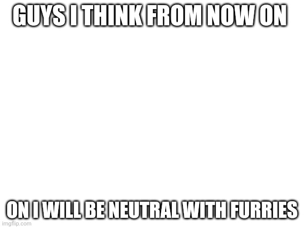 Yes | GUYS I THINK FROM NOW ON; ON I WILL BE NEUTRAL WITH FURRIES | image tagged in why are you reading the tags | made w/ Imgflip meme maker