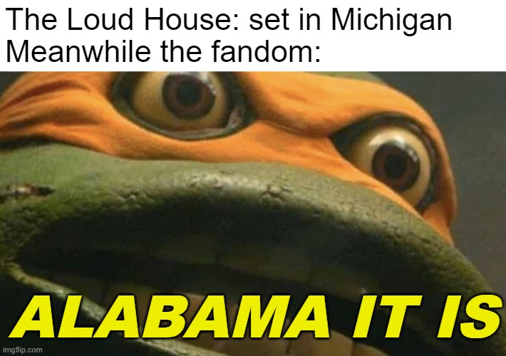 sweet home alabama(i watched the loud house in middle school and now the fandom's like this) | The Loud House: set in Michigan
Meanwhile the fandom:; ALABAMA IT IS | image tagged in cartoons,the loud house,fandom,sus,memes,cowabunga it is | made w/ Imgflip meme maker