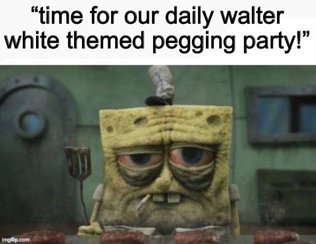depressed spongebob | “time for our daily walter white themed pegging party!” | image tagged in depressed spongebob | made w/ Imgflip meme maker