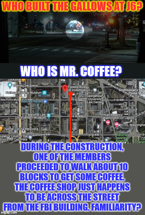 More proof it was a fedsurrection... | WHO BUILT THE GALLOWS AT J6? WHO IS MR. COFFEE? DURING THE CONSTRUCTION, ONE OF THE MEMBERS PROCEEDED TO WALK ABOUT 10 BLOCKS TO GET SOME COFFEE. THE COFFEE SHOP JUST HAPPENS TO BE ACROSS THE STREET FROM THE FBI BUILDING. FAMILIARITY? | image tagged in jan 6,fedsurrection,all the evidence points to thefbi | made w/ Imgflip meme maker