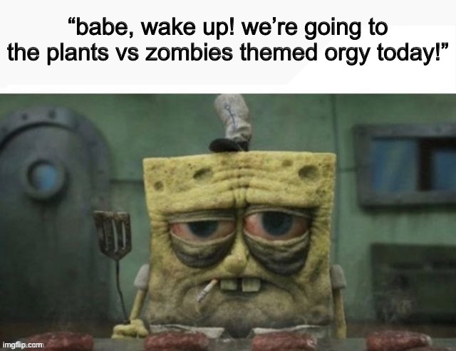 depressed spongebob | “babe, wake up! we’re going to the plants vs zombies themed orgy today!” | image tagged in depressed spongebob | made w/ Imgflip meme maker