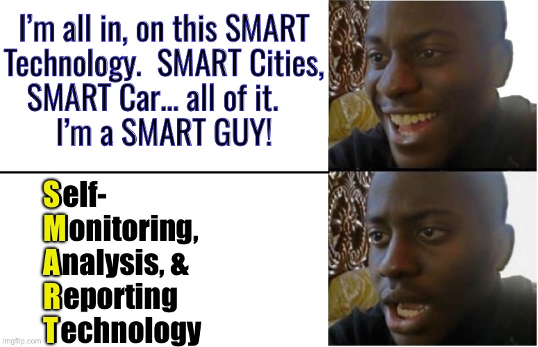 You mean… Now THEY will Know Everything I do?   And can CONTROL ME?!! | I’m all in, on this SMART
Technology.  SMART Cities,
SMART Car… all of it.   
I’m a SMART GUY! Self-
Monitoring,
Analysis, &
Reporting
Technology; S
M
A
R
T | image tagged in disappointed black guy,leftist authoritarians,fjb voters progressives kissmyass,like the jab its irreversible | made w/ Imgflip meme maker