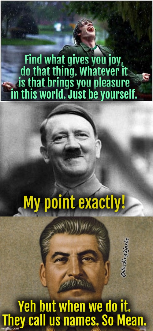 People are so biased | Find what gives you joy, do that thing. Whatever it is that brings you pleasure in this world. Just be yourself. My point exactly! @darking2jarlie; Yeh but when we do it. They call us names. So Mean. | image tagged in hitler,stalin,motivational,motivation,dark humor,dreams | made w/ Imgflip meme maker