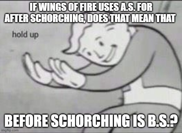 Fallout Hold Up | IF WINGS OF FIRE USES A.S. FOR AFTER SCHORCHING, DOES THAT MEAN THAT; BEFORE SCHORCHING IS B.S.? | image tagged in fallout hold up | made w/ Imgflip meme maker