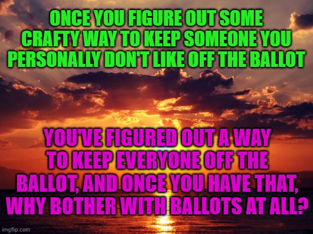 Sunset | ONCE YOU FIGURE OUT SOME CRAFTY WAY TO KEEP SOMEONE YOU PERSONALLY DON'T LIKE OFF THE BALLOT; YOU'VE FIGURED OUT A WAY TO KEEP EVERYONE OFF THE BALLOT, AND ONCE YOU HAVE THAT, WHY BOTHER WITH BALLOTS AT ALL? | image tagged in sunset | made w/ Imgflip meme maker