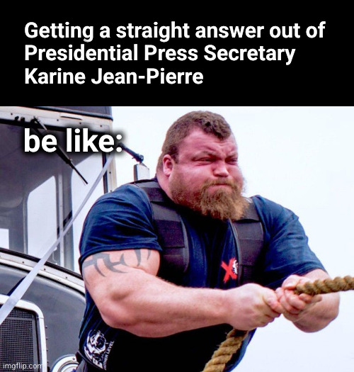 Getting a straight answer out of Presidential Press Secretary Karine Jean-Pierre be like: | Getting a straight answer out of
Presidential Press Secretary
Karine Jean-Pierre; be like: | image tagged in strong man rope pull,karine jean-pierre | made w/ Imgflip meme maker