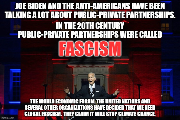 Joe Biden is leading us into global fascism.  And Dems think fascism is a right wing ideology.  It never was. | JOE BIDEN AND THE ANTI-AMERICANS HAVE BEEN TALKING A LOT ABOUT PUBLIC-PRIVATE PARTNERSHIPS. IN THE 20TH CENTURY PUBLIC-PRIVATE PARTNERSHIPS WERE CALLED; FASCISM; THE WORLD ECONOMIC FORUM, THE UNITED NATIONS AND
SEVERAL OTHER ORGANIZATIONS HAVE DECIDED THAT WE NEED
GLOBAL FASCISM.  THEY CLAIM IT WILL STOP CLIMATE CHANGE. | image tagged in liberal-fascism,you will own nothing,no freedom,no rights | made w/ Imgflip meme maker